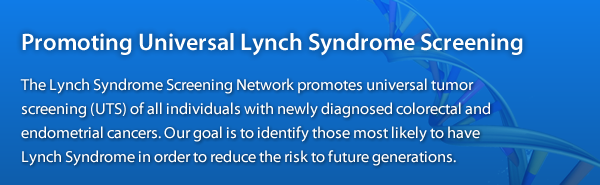 The Lynch Syndrome Screening Network promotes universal tumor screening (UTS) of all individuals with newly diagnosed colorectal and endometrial cancers to identify those who are more likely to have Lynch syndrome.